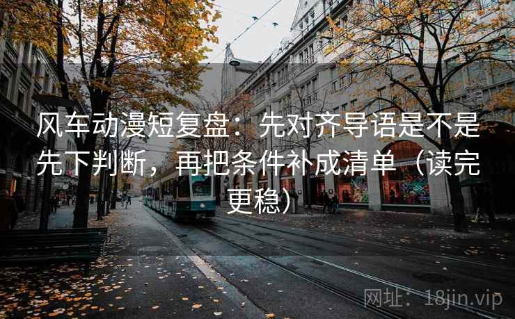 风车动漫短复盘：先对齐导语是不是先下判断，再把条件补成清单（读完更稳）