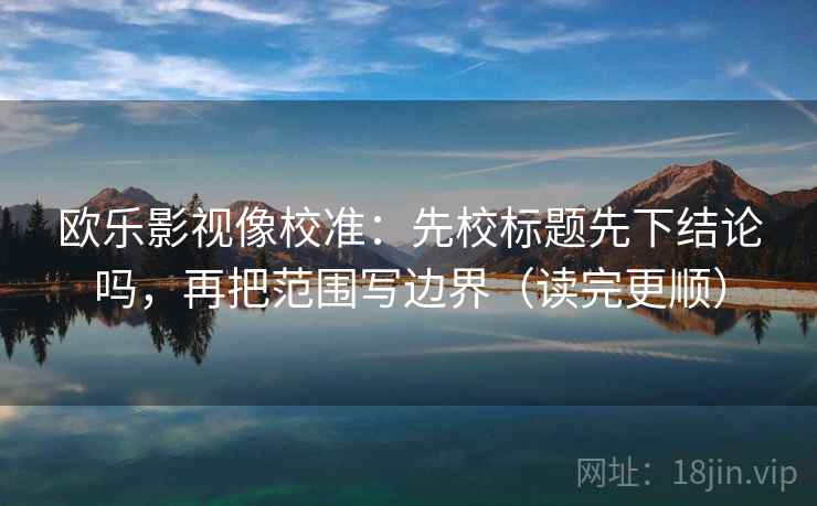 欧乐影视像校准：先校标题先下结论吗，再把范围写边界（读完更顺）