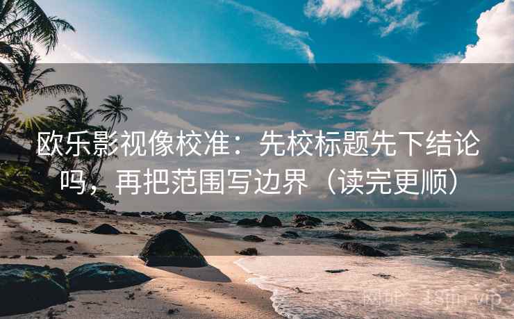 欧乐影视像校准：先校标题先下结论吗，再把范围写边界（读完更顺）