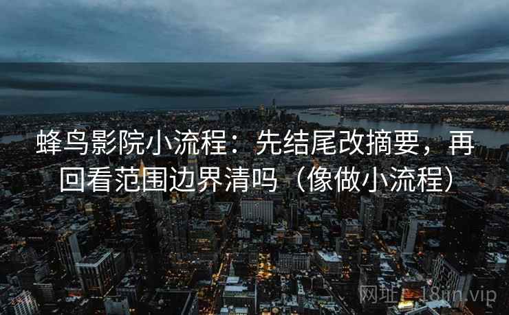 蜂鸟影院小流程：先结尾改摘要，再回看范围边界清吗（像做小流程）