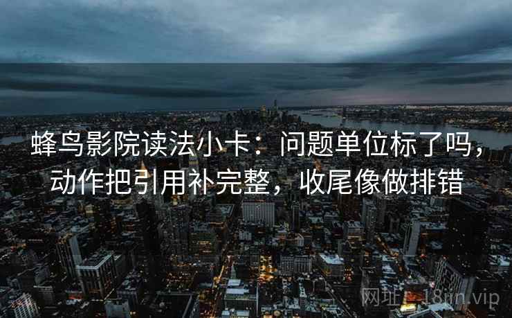 蜂鸟影院读法小卡：问题单位标了吗，动作把引用补完整，收尾像做排错