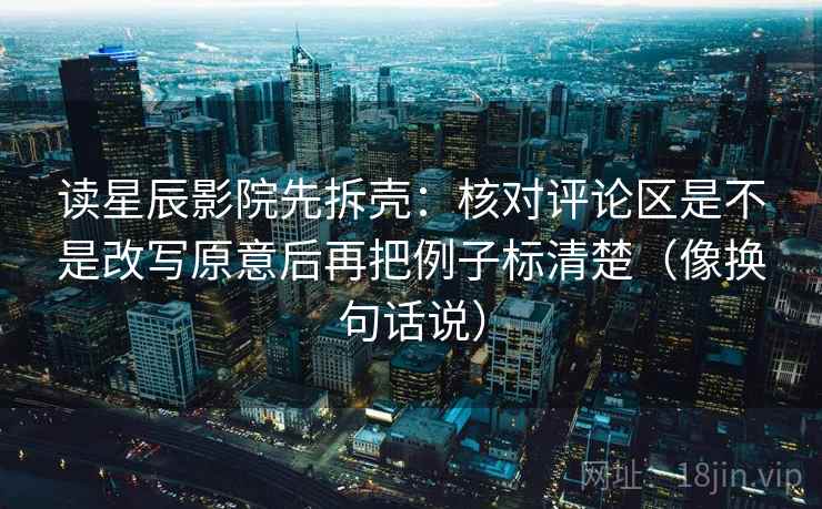 读星辰影院先拆壳：核对评论区是不是改写原意后再把例子标清楚（像换句话说）