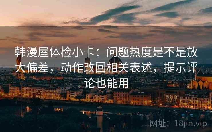 韩漫屋体检小卡：问题热度是不是放大偏差，动作改回相关表述，提示评论也能用