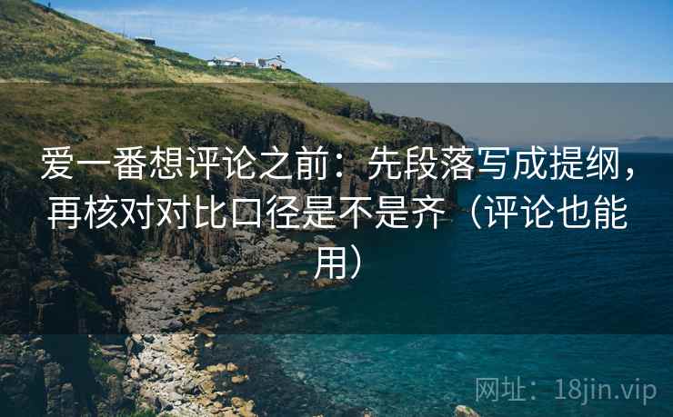 爱一番想评论之前：先段落写成提纲，再核对对比口径是不是齐（评论也能用）