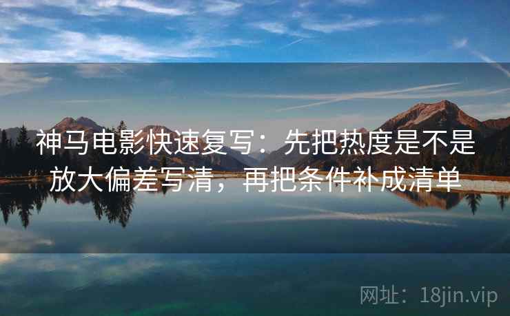 神马电影快速复写：先把热度是不是放大偏差写清，再把条件补成清单