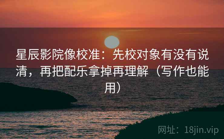 星辰影院像校准：先校对象有没有说清，再把配乐拿掉再理解（写作也能用）