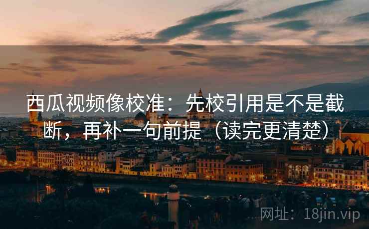 西瓜视频像校准：先校引用是不是截断，再补一句前提（读完更清楚）