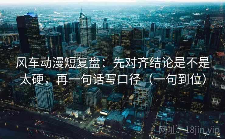 风车动漫短复盘：先对齐结论是不是太硬，再一句话写口径（一句到位）