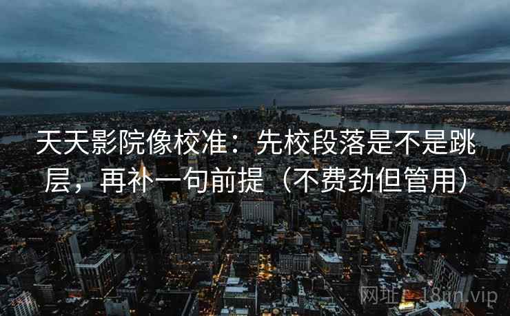 天天影院像校准：先校段落是不是跳层，再补一句前提（不费劲但管用）