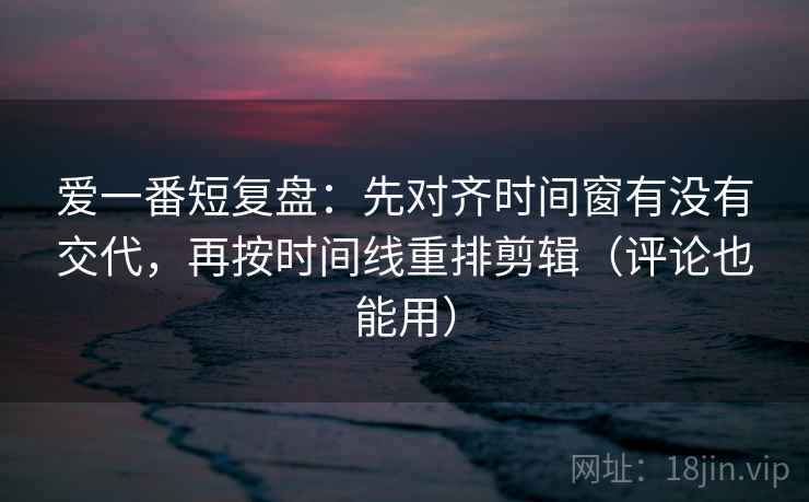爱一番短复盘：先对齐时间窗有没有交代，再按时间线重排剪辑（评论也能用）