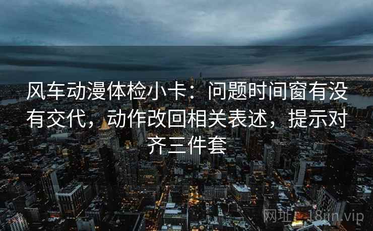 风车动漫体检小卡：问题时间窗有没有交代，动作改回相关表述，提示对齐三件套