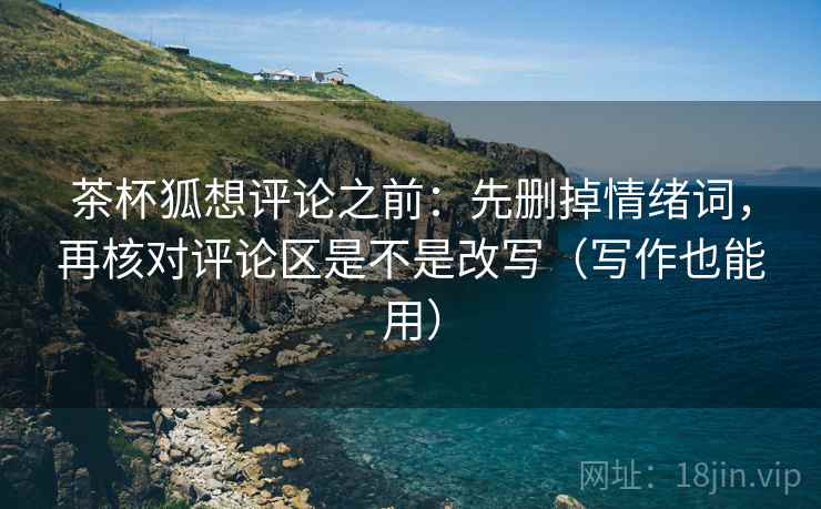 茶杯狐想评论之前：先删掉情绪词，再核对评论区是不是改写（写作也能用）