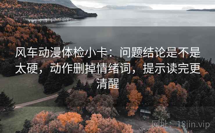 风车动漫体检小卡：问题结论是不是太硬，动作删掉情绪词，提示读完更清醒