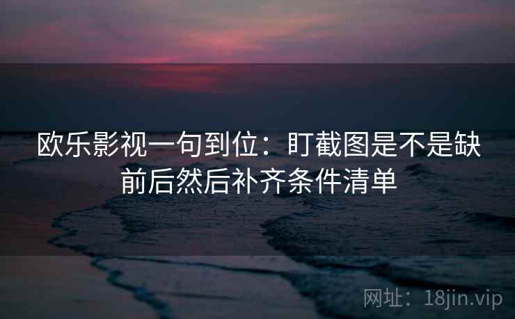 欧乐影视一句到位：盯截图是不是缺前后然后补齐条件清单