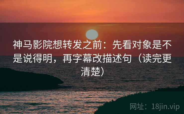 神马影院想转发之前：先看对象是不是说得明，再字幕改描述句（读完更清楚）
