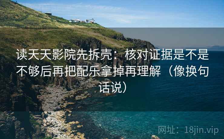 读天天影院先拆壳：核对证据是不是不够后再把配乐拿掉再理解（像换句话说）