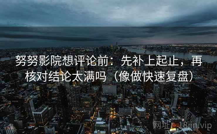 努努影院想评论前：先补上起止，再核对结论太满吗（像做快速复盘）