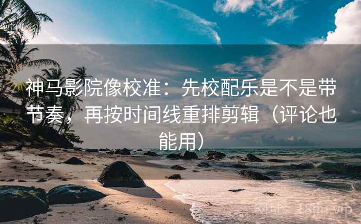 神马影院像校准：先校配乐是不是带节奏，再按时间线重排剪辑（评论也能用）
