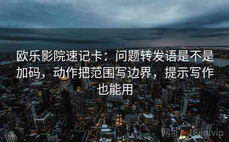 欧乐影院速记卡：问题转发语是不是加码，动作把范围写边界，提示写作也能用