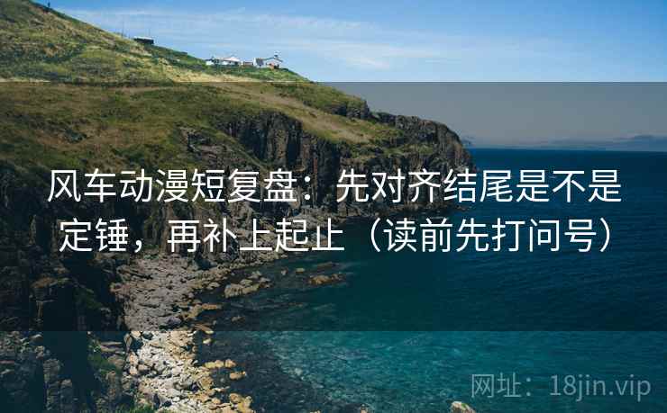风车动漫短复盘：先对齐结尾是不是定锤，再补上起止（读前先打问号）