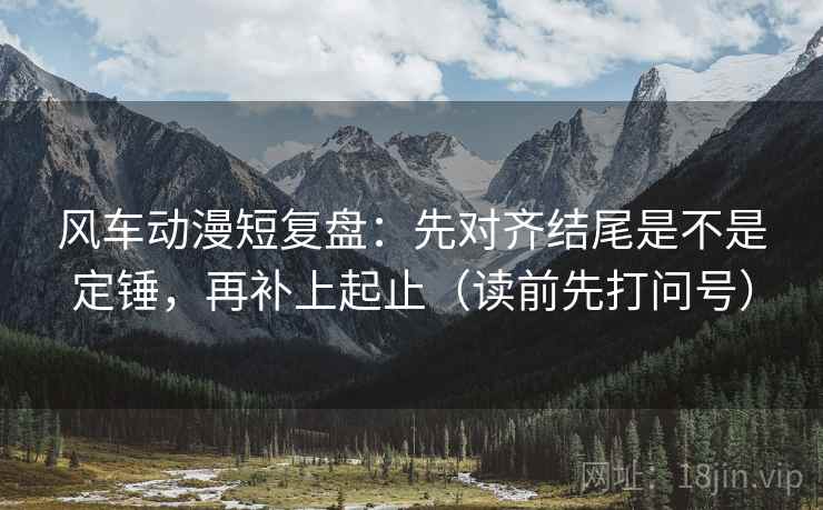 风车动漫短复盘：先对齐结尾是不是定锤，再补上起止（读前先打问号）