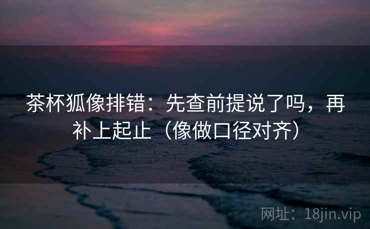 茶杯狐像排错：先查前提说了吗，再补上起止（像做口径对齐）