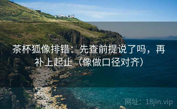 茶杯狐像排错：先查前提说了吗，再补上起止（像做口径对齐）