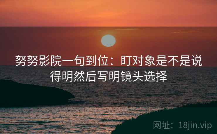 努努影院一句到位：盯对象是不是说得明然后写明镜头选择