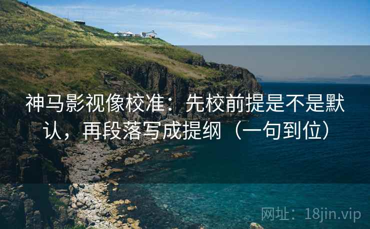 神马影视像校准：先校前提是不是默认，再段落写成提纲（一句到位）