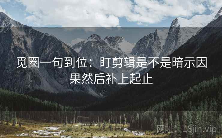 觅圈一句到位：盯剪辑是不是暗示因果然后补上起止
