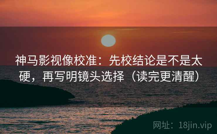 神马影视像校准：先校结论是不是太硬，再写明镜头选择（读完更清醒）