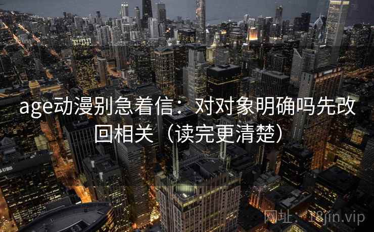 age动漫别急着信：对对象明确吗先改回相关（读完更清楚）