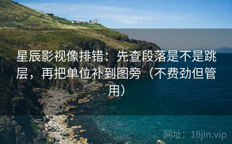 星辰影视像排错：先查段落是不是跳层，再把单位补到图旁（不费劲但管用）
