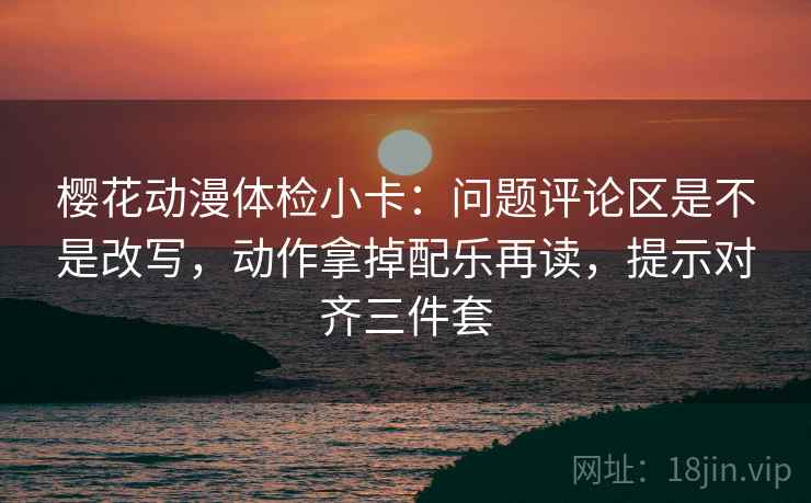 樱花动漫体检小卡:问题评论区是不是改写,动作拿掉配乐再读,提示对齐三件套 樱花动漫体检小卡:问题评论区是不是改写,动作拿掉配乐再读,提示对齐三件套