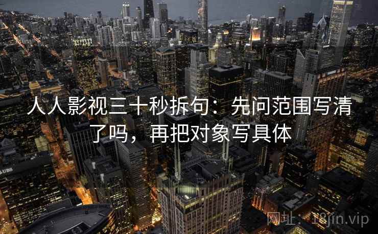 人人影视三十秒拆句:先问范围写清了吗,再把对象写具体 人人影视三十秒拆句:先问范围写清了吗,再把对象写具体