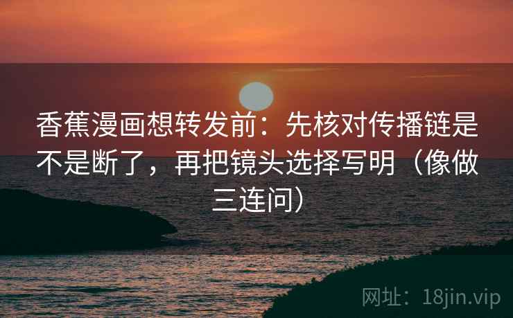 香蕉漫画想转发前：先核对传播链是不是断了，再把镜头选择写明（像做三连问）