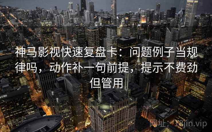 神马影视快速复盘卡：问题例子当规律吗，动作补一句前提，提示不费劲但管用